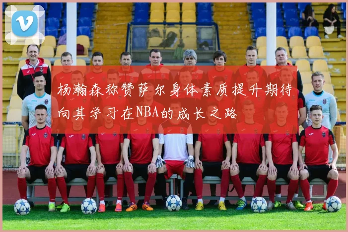 杨瀚森称赞萨尔身体素质提升期待向其学习在NBA的成长之路