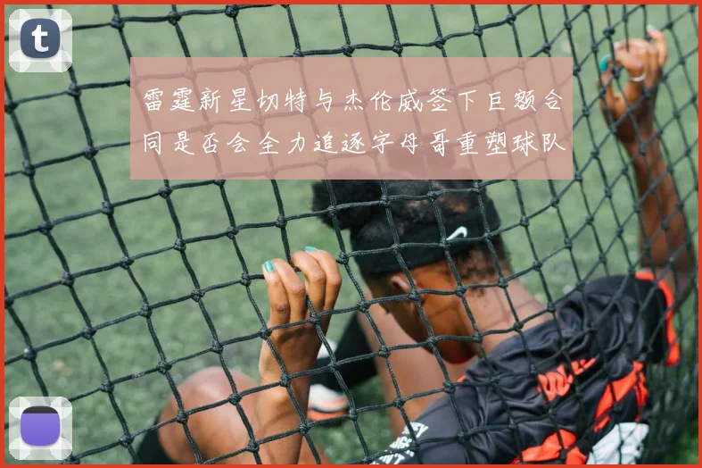 雷霆新星切特与杰伦威签下巨额合同是否会全力追逐字母哥重塑球队实力