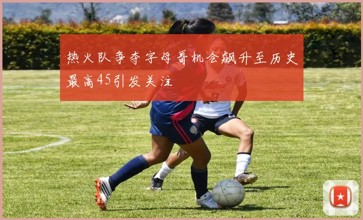 热火队争夺字母哥机会飙升至历史最高45引发关注