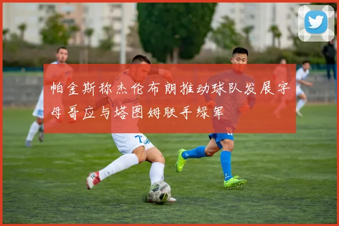 帕金斯称杰伦布朗推动球队发展字母哥应与塔图姆联手绿军