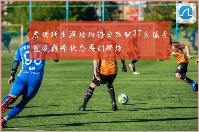 詹姆斯生涯场均得分跌破27分能否重返巅峰状态再创辉煌