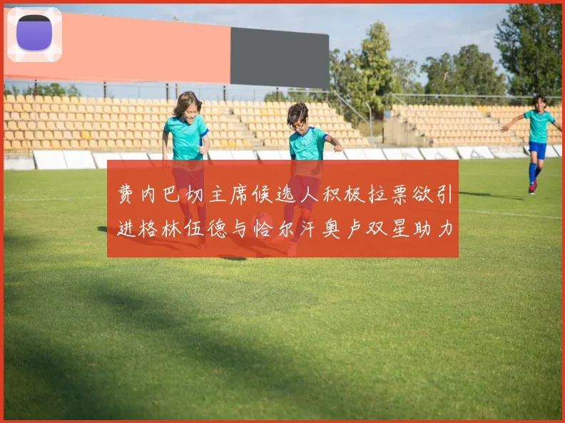 费内巴切主席候选人积极拉票欲引进格林伍德与恰尔汗奥卢双星助力球队