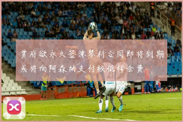 贾府欲永久签津琴科合同即将到期或将向阿森纳支付较低转会费