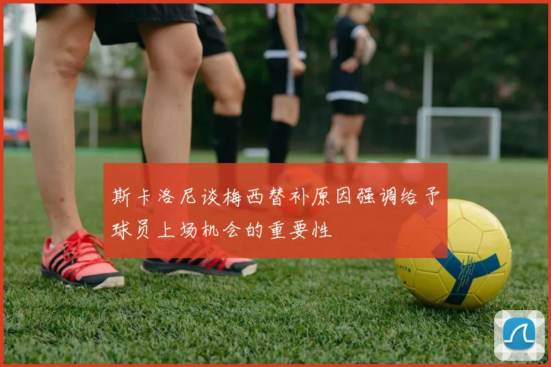 斯卡洛尼谈梅西替补原因强调给予球员上场机会的重要性