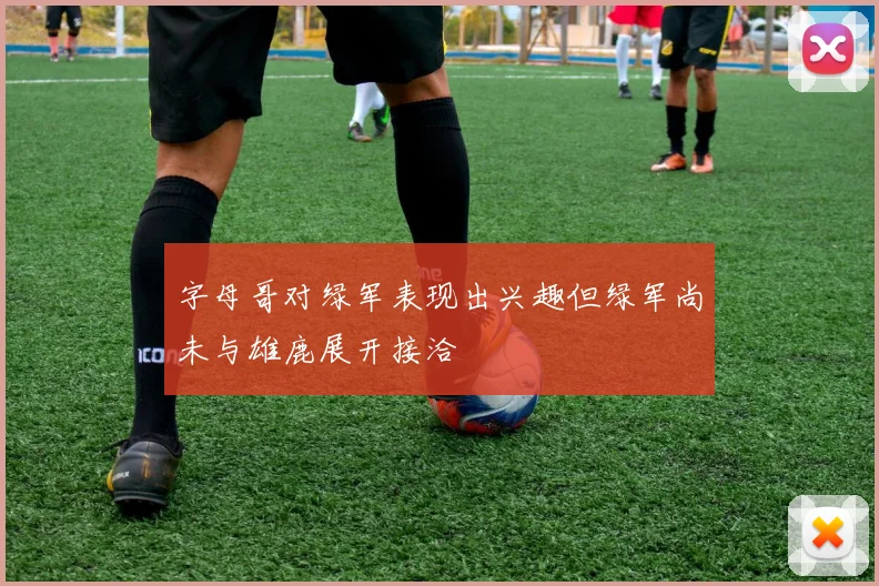 字母哥对绿军表现出兴趣但绿军尚未与雄鹿展开接洽