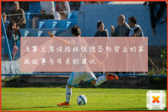马赛主席谈格林伍德签约背后的家庭故事与母亲的建议