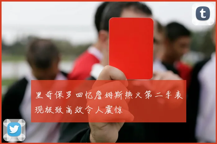 里奇保罗回忆詹姆斯热火第二季表现极致高效令人震惊