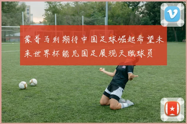 蒙哥马利期待中国足球崛起希望未来世界杯能见国足展现天赋球员