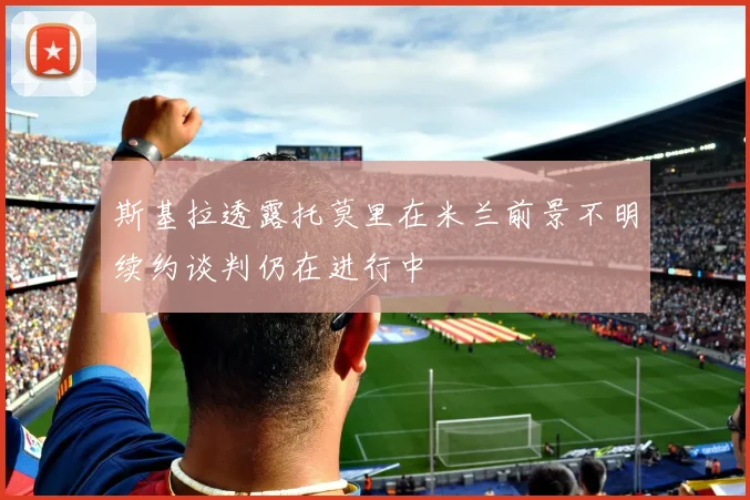 斯基拉透露托莫里在米兰前景不明续约谈判仍在进行中