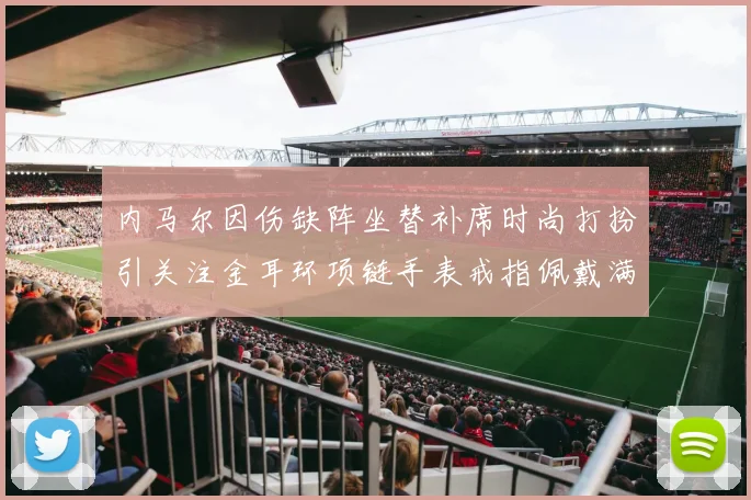 内马尔因伤缺阵坐替补席时尚打扮引关注金耳环项链手表戒指佩戴满身