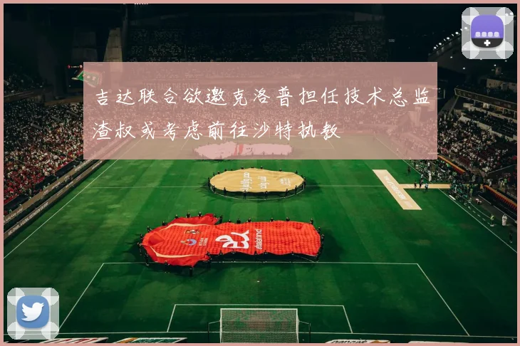 吉达联合欲邀克洛普担任技术总监渣叔或考虑前往沙特执教