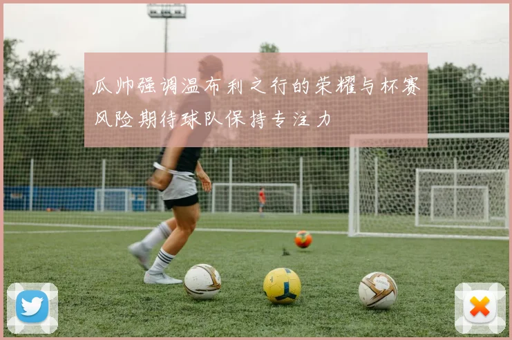 瓜帅强调温布利之行的荣耀与杯赛风险期待球队保持专注力