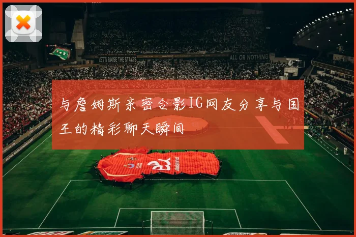与詹姆斯亲密合影IG网友分享与国王的精彩聊天瞬间