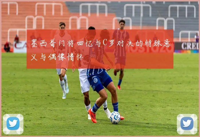 墨西哥门将回忆与C罗对决的特殊意义与偶像情怀