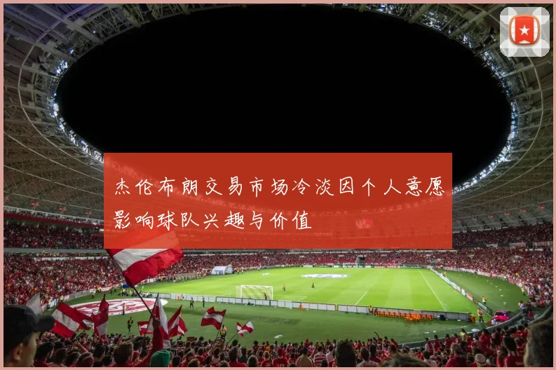 杰伦布朗交易市场冷淡因个人意愿影响球队兴趣与价值