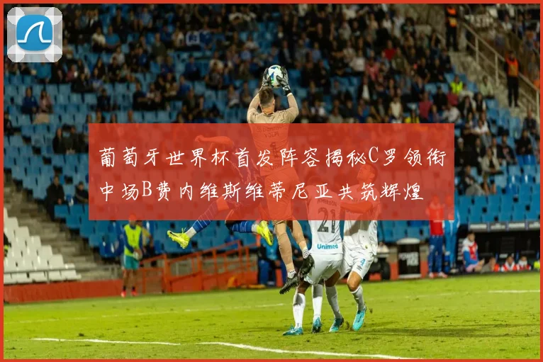 葡萄牙世界杯首发阵容揭秘C罗领衔中场B费内维斯维蒂尼亚共筑辉煌