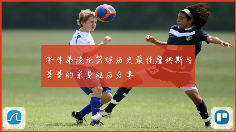 字母弟谈论篮球历史最佳詹姆斯与哥哥的亲身经历分享