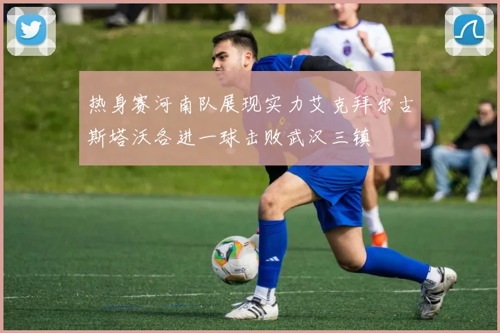 热身赛河南队展现实力艾克拜尔古斯塔沃各进一球击败武汉三镇