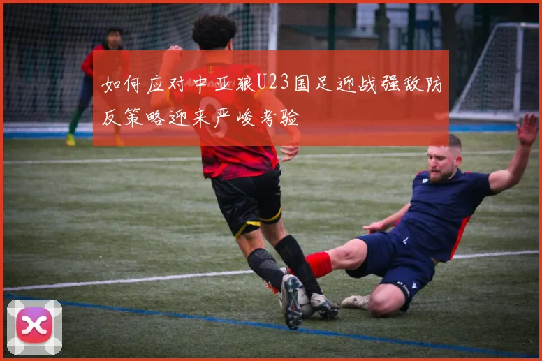 如何应对中亚狼U23国足迎战强敌防反策略迎来严峻考验