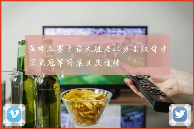 黄蜂本赛季最大胜差26分击败奇才卫冕冠军同桌共庆佳绩