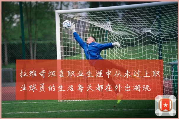 拉维奇坦言职业生涯中从未过上职业球员的生活每天都在外出游玩