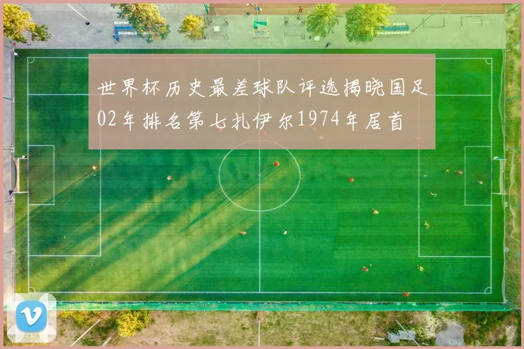 世界杯历史最差球队评选揭晓国足02年排名第七扎伊尔1974年居首