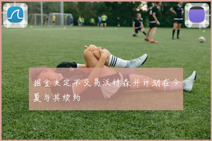 掘金决定不交易沃特森并计划在今夏与其续约