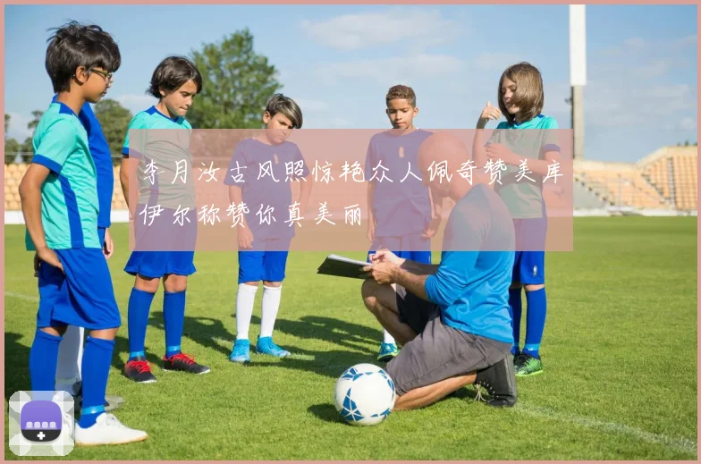 李月汝古风照惊艳众人佩奇赞美库伊尔称赞你真美丽