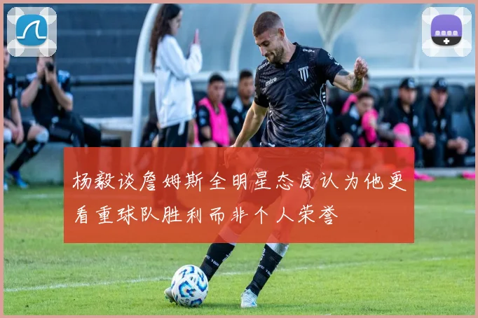 杨毅谈詹姆斯全明星态度认为他更看重球队胜利而非个人荣誉