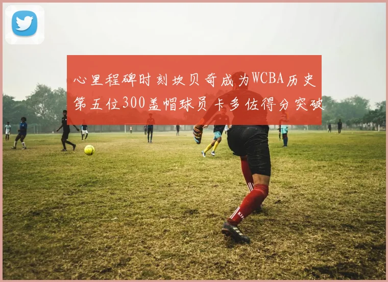 心里程碑时刻坎贝奇成为WCBA历史第五位300盖帽球员卡多佐得分突破1000大关