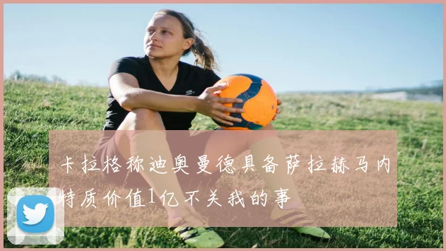 卡拉格称迪奥曼德具备萨拉赫马内特质价值1亿不关我的事