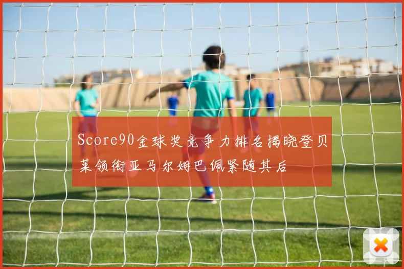 Score90金球奖竞争力排名揭晓登贝莱领衔亚马尔姆巴佩紧随其后